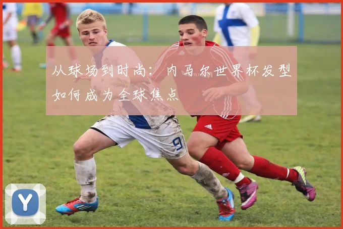 从球场到时尚：内马尔世界杯发型如何成为全球焦点