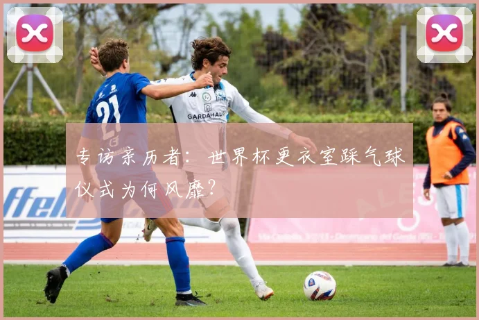 专访亲历者:世界杯更衣室踩气球仪式为何风靡?