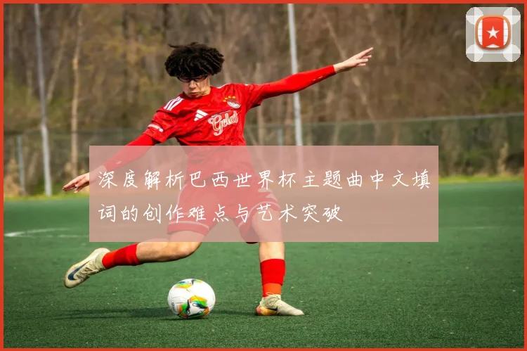 深度解析巴西世界杯主题曲中文填词的创作难点与艺术突破