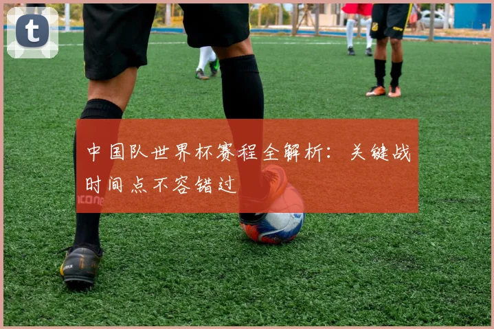 中国队世界杯赛程全解析:关键战时间点不容错过