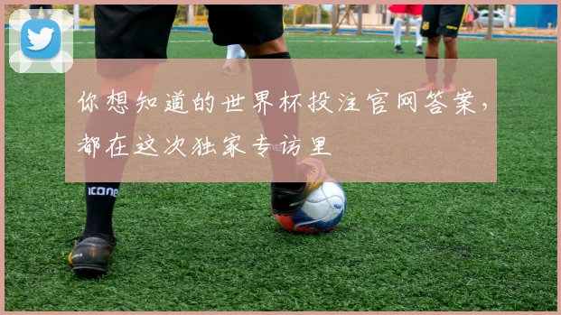 你想知道的世界杯投注官网答案,都在这次独家专访里