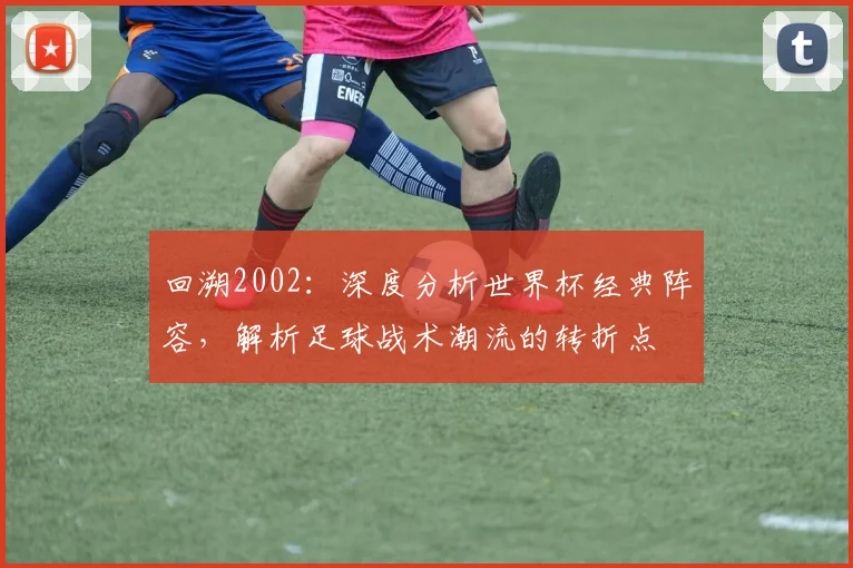 回溯2002：深度分析世界杯经典阵容，解析足球战术潮流的转折点