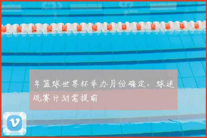 年篮球世界杯举办月份确定，球迷观赛计划需提前