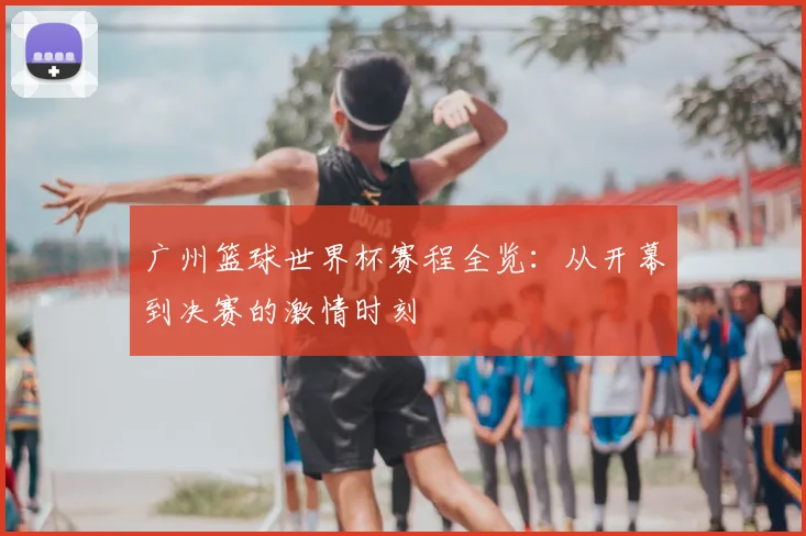 广州篮球世界杯赛程全览：从开幕到决赛的激情时刻