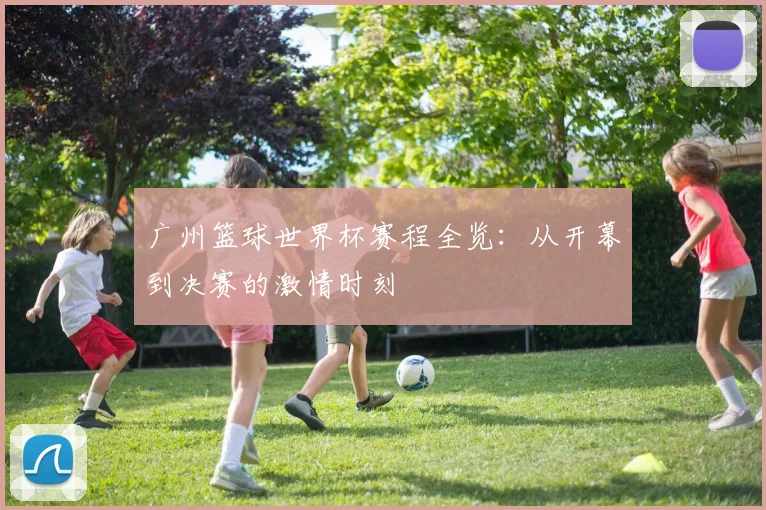 广州篮球世界杯赛程全览：从开幕到决赛的激情时刻