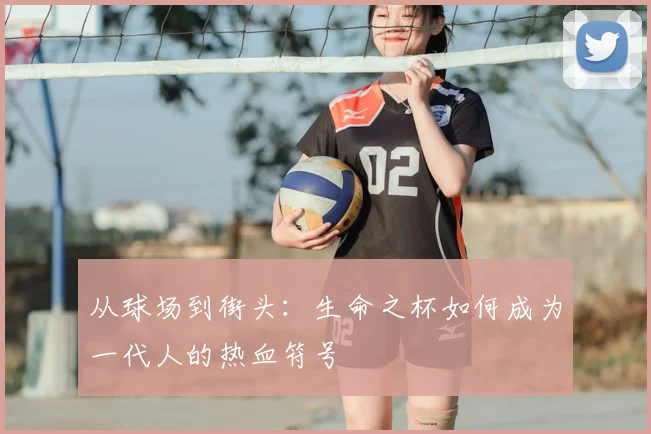 从球场到街头：生命之杯如何成为一代人的热血符号