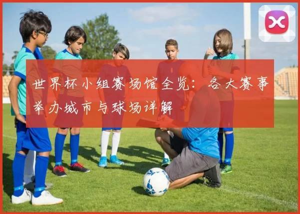 世界杯小组赛场馆全览:各大赛事举办城市与球场详解
