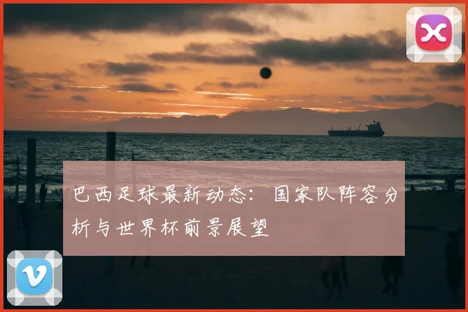 巴西足球最新动态：国家队阵容分析与世界杯前景展望
