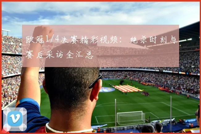 欧冠1/4决赛精彩视频：绝杀时刻与赛后采访全汇总