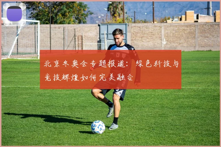 北京冬奥会专题报道：绿色科技与竞技辉煌如何完美融合