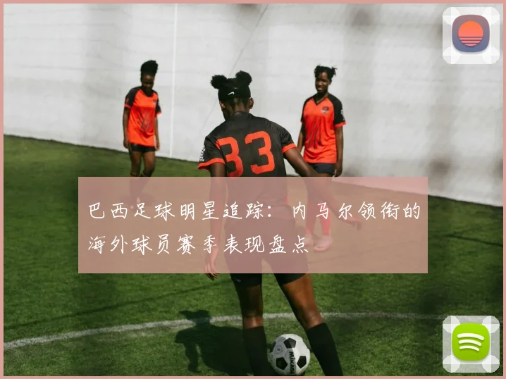 巴西足球明星追踪：内马尔领衔的海外球员赛季表现盘点