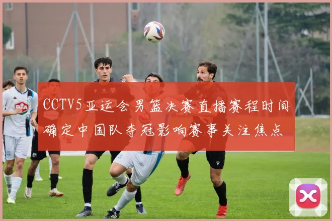 CCTV5亚运会男篮决赛直播赛程时间确定中国队夺冠影响赛事关注焦点