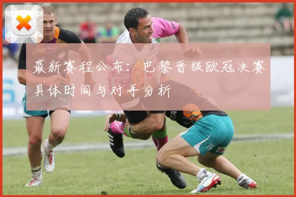 最新赛程公布:巴黎晋级欧冠决赛具体时间与对手分析