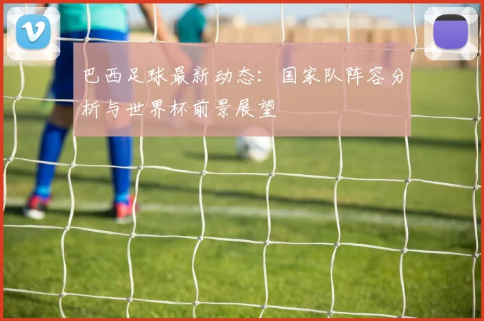 巴西足球最新动态：国家队阵容分析与世界杯前景展望