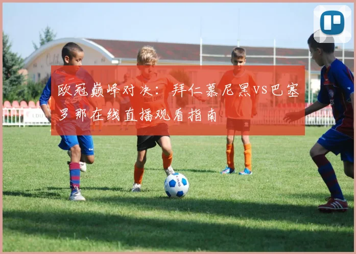 欧冠巅峰对决：拜仁慕尼黑vs巴塞罗那在线直播观看指南