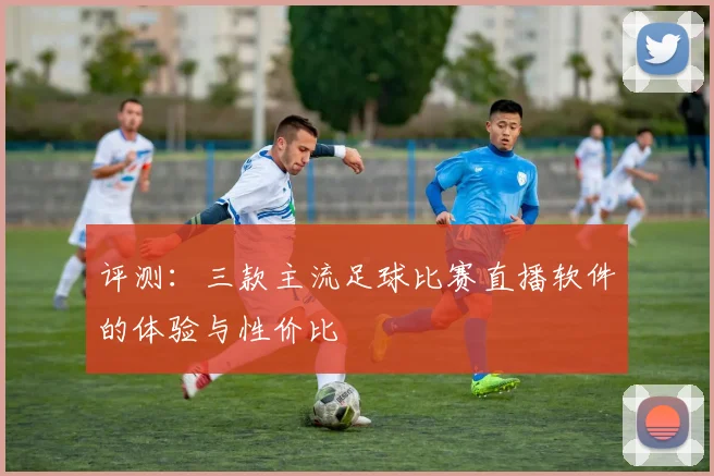 评测：三款主流足球比赛直播软件的体验与性价比