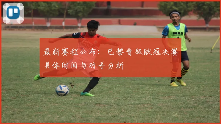 最新赛程公布:巴黎晋级欧冠决赛具体时间与对手分析